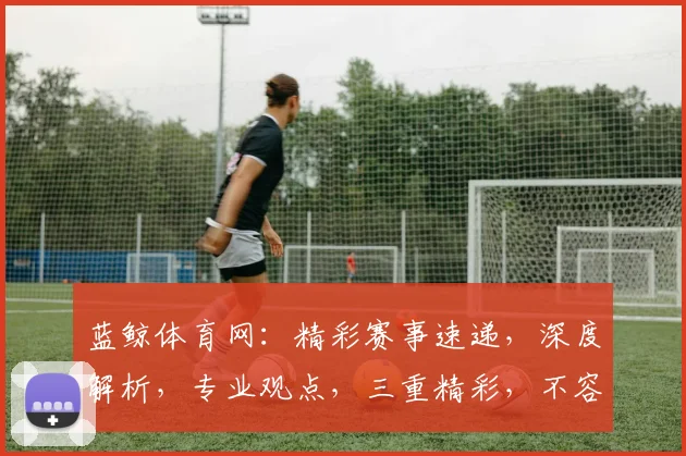 蓝鲸体育网：精彩赛事速递，深度解析，专业观点，三重精彩，不容错过
