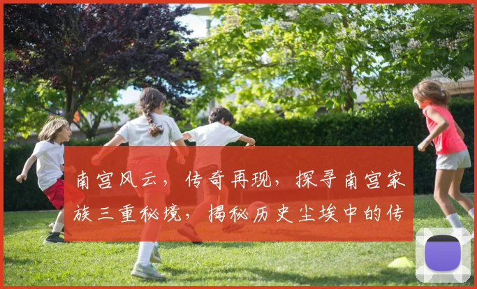 南宫风云，传奇再现，探寻南宫家族三重秘境，揭秘历史尘埃中的传奇故事