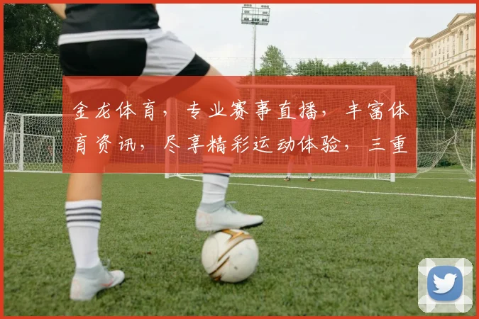 金龙体育，专业赛事直播，丰富体育资讯，尽享精彩运动体验，三重福利等你来