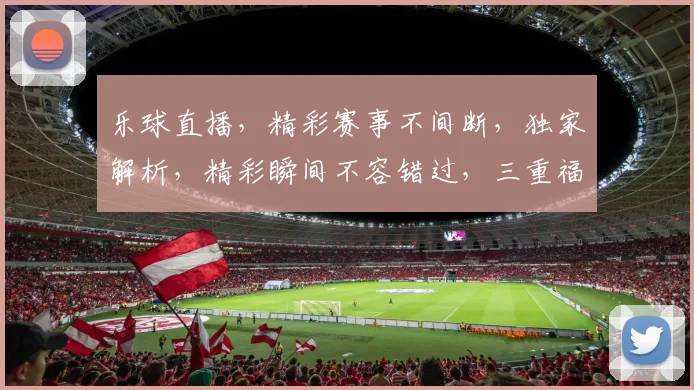乐球直播，精彩赛事不间断，独家解析，精彩瞬间不容错过，三重福利等你来