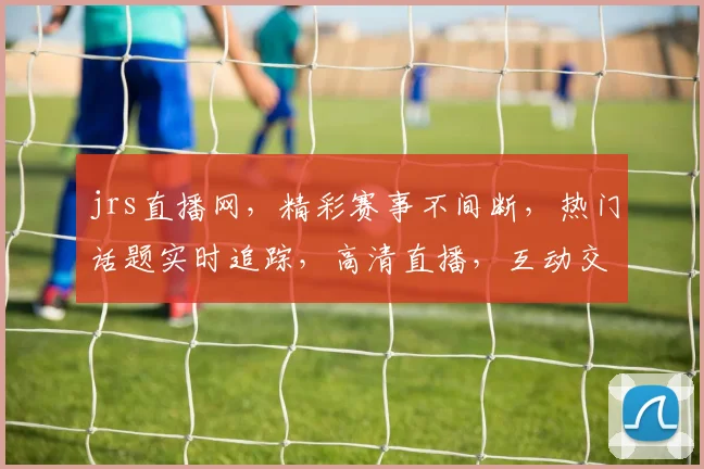 jrs直播网，精彩赛事不间断，热门话题实时追踪，高清直播，互动交流，三重福利等你来