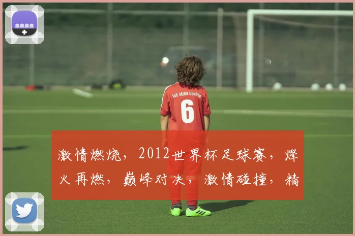 激情燃烧，2012世界杯足球赛，烽火再燃，巅峰对决，激情碰撞，精彩无限