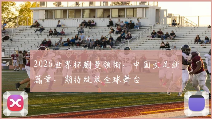 2026世界杯蒯曼领衔，中国女足新篇章，期待绽放全球舞台