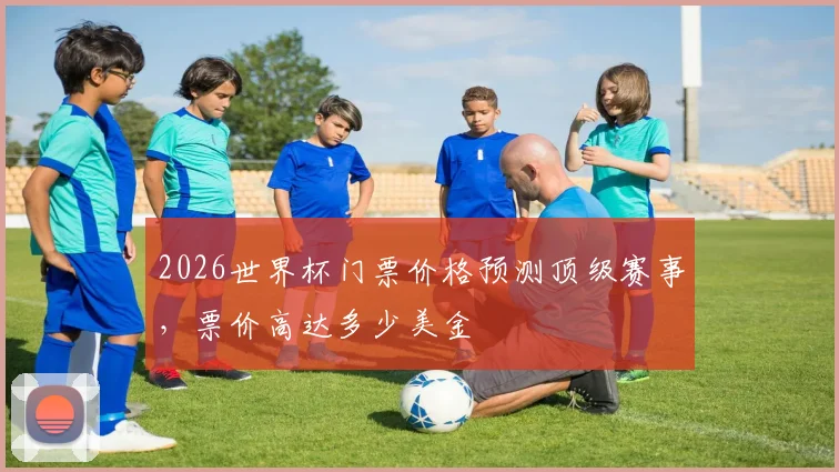 2026世界杯门票价格预测顶级赛事，票价高达多少美金