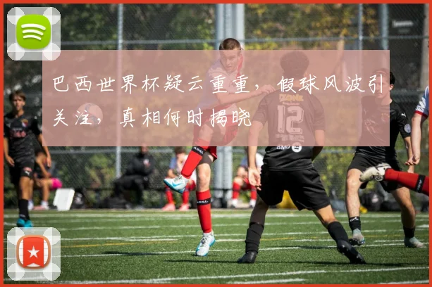 巴西世界杯疑云重重，假球风波引关注，真相何时揭晓