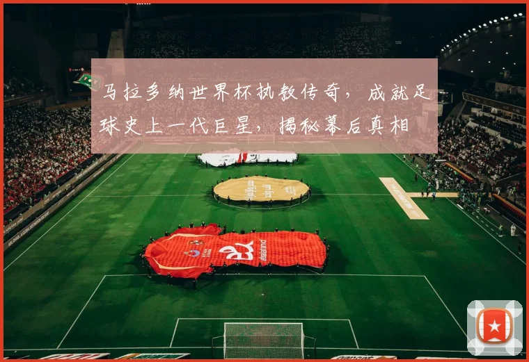 马拉多纳世界杯执教传奇，成就足球史上一代巨星，揭秘幕后真相