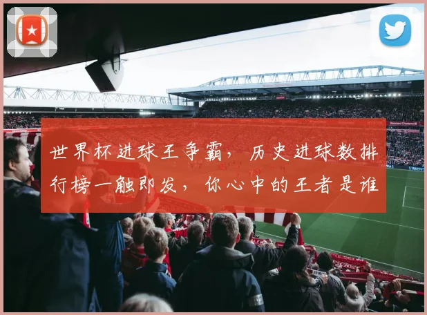 世界杯进球王争霸，历史进球数排行榜一触即发，你心中的王者是谁