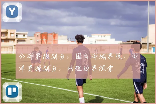 公海界线划分，国际海域界限，海洋资源划分，地理边界探索